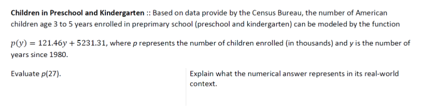 Children in Preschool and Kindergarten :: Based on data provide by the Census Bureau, the number of American
children age 3 to 5 years enrolled in preprimary school (preschool and kindergarten) can be modeled by the function
p(y) = 121.46y + 5231.31, where p represents the number of children enrolled (in thousands) and y is the number of
years since 1980.
Evaluate p(27).
Explain what the numerical answer represents in its real-world
context.
