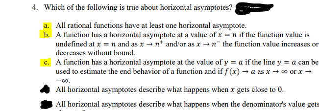 4. Which of the following is true about horizontal asymptotes?
a. All rational functions have at least one horizontal asymptote.
b. A function has a horizontal asymptote at a value of x = n if the function value is
undefined at x = n and as x → n* and/or as x → n¯ the function value increases or
decreases without bound.
c. A function has a horizontal asymptote at the value of y = a if the line y = a can be
used to estimate the end behavior of a function and if f (x) → a as x → o or x →
-0.
All horizontal asymptotes describe what happens when x gets close to 0.
All horizontal asymptotes describe what happens when the denominator's value gets
