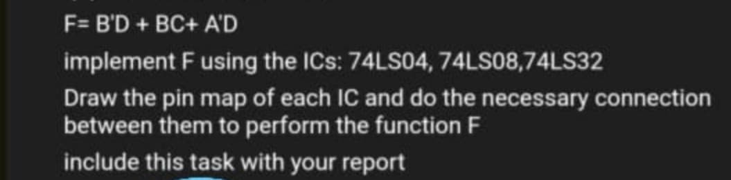 F= B'D + BC+ A'D
implement F using the ICs: 74LS04, 74LS08,74LS32
Draw the pin map of each IC and do the necessary connection
between them to perform the function F
include this task with your report

