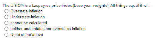 The U.S CPI is a Laspayres price index (base year weights). All things equal it will
Overstate inflation
Understate inflation
cannot be calculated
neither understates nor overstates inflation
O None of the above