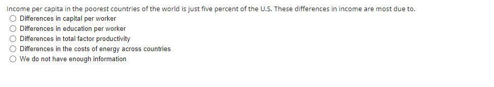 Income per capita in the poorest countries of the world is just five percent of the U.S. These differences in income are most due to.
O Differences in capital per worker
O Differences in education per worker
O Differences in total factor productivity
O Differences in the costs of energy across countries
O We do not have enough information