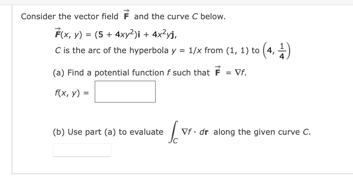 Consider the vector field F and the curve C below.
F(x, y) = (5 + 4xy²)i + 4x²yj,
C is the arc of the hyperbola y = 1/x from (1, 1) to (4,1)
(a) Find a potential function f such that F = Vf.
f(x, y) =
(b) Use part (a) to evaluate
lo
Vf. dr along the given curve C.