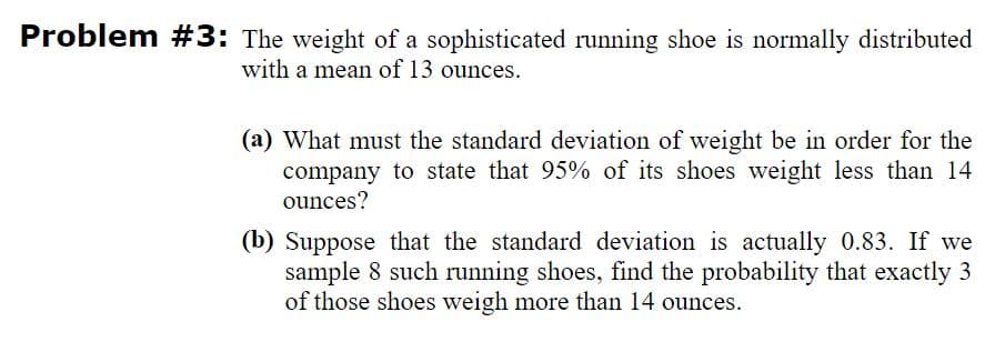 Problem #3: The weight of a sophisticated running shoe is normally distributed
with a mean of 13 ounces.
(a) What must the standard deviation of weight be in order for the
company to state that 95% of its shoes weight less than 14
ounces?
(b) Suppose that the standard deviation is actually 0.83. If we
sample 8 such running shoes, find the probability that exactly 3
of those shoes weigh more than 14 ounces.
