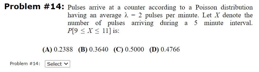 Problem #14: Pulses arrive at a counter according to a Poisson distribution
having an average 1 = 2 pulses per minute. Let X denote the
number of pulses arriving during a 5 minute interval.
P[9 < X < 11] is:
(A) 0.2388 (B) 0.3640 (C) 0.5000 (D) 0.4766
Problem #14:
Select
