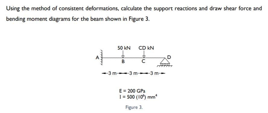 Using the method of consistent deformations, calculate the support reactions and draw shear force and
bending moment diagrams for the beam shown in Figure 3.
50 kN
CD kN
D
В
-3 m 3 m- 3 m-
E = 200 GPa
I = 500 (10) mm*
Figure 3.
