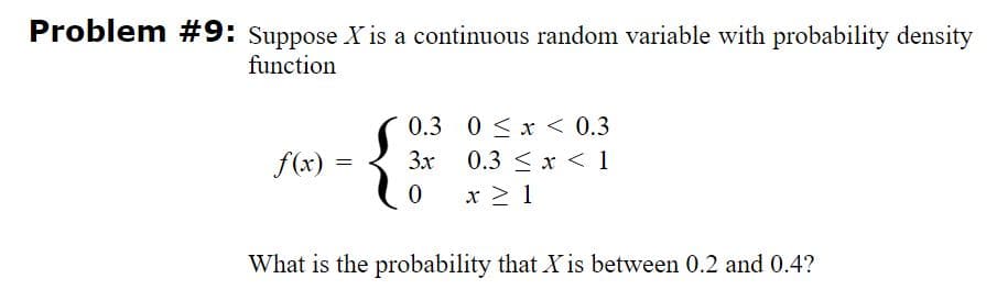 Problem #9: Suppose X is a continuous random variable with probability density
function
0.3 0 < x < 0.3
f(x) =
3x
0.3 <x < 1
x > 1
What is the probability that Xis between 0.2 and 0.4?
