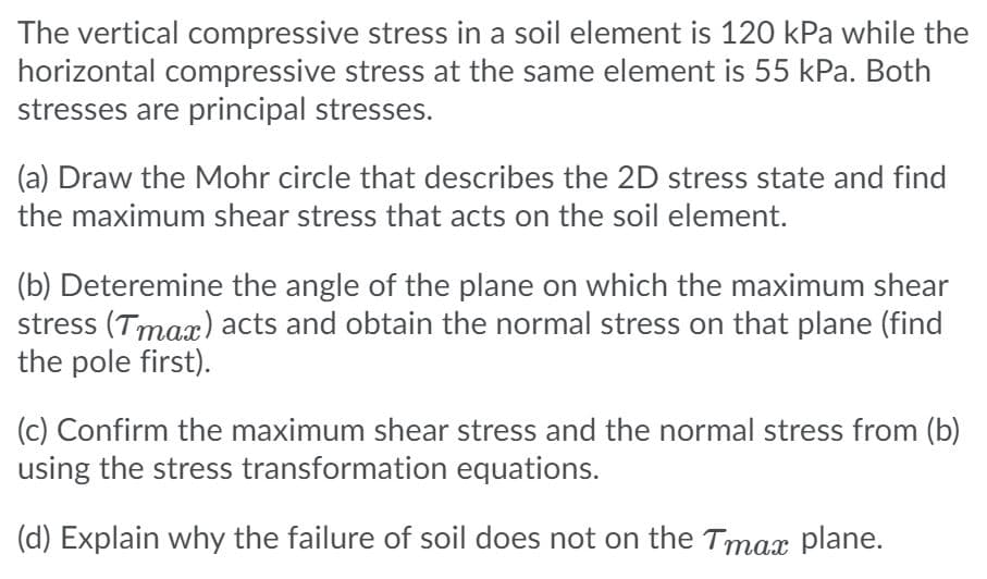The vertical compressive stress in a soil element is 120 kPa while the
horizontal compressive stress at the same element is 55 kPa. Both
stresses are principal stresses.
(a) Draw the Mohr circle that describes the 2D stress state and find
the maximum shear stress that acts on the soil element.
(b) Deteremine the angle of the plane on which the maximum shear
stress (Tmax) acts and obtain the normal stress on that plane (find
the pole first).
(c) Confirm the maximum shear stress and the normal stress from (b)
using the stress transformation equations.
(d) Explain why the failure of soil does not on the Tmax plane.
