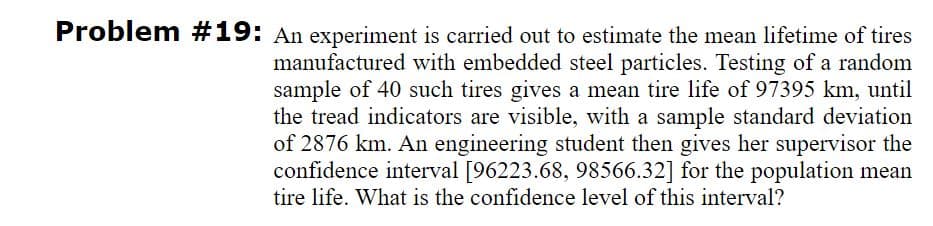 Problem #19: An experiment is carried out to estimate the mean lifetime of tires
manufactured with embedded steel particles. Testing of a random
sample of 40 such tires gives a mean tire life of 97395 km, until
the tread indicators are visible, with a sample standard deviation
of 2876 km. An engineering student then gives her supervisor the
confidence interval [96223.68, 98566.32] for the population mean
tire life. What is the confidence level of this interval?
