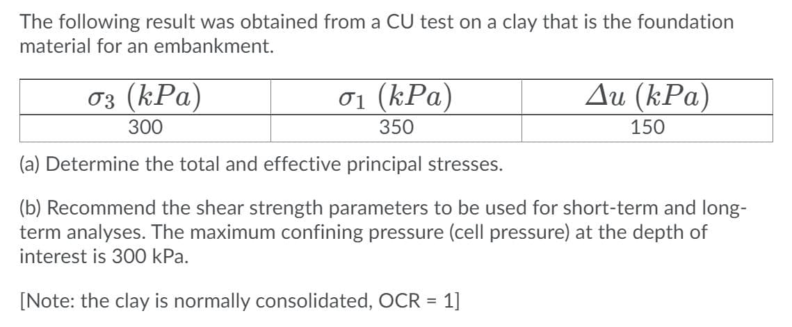 The following result was obtained from a CU test on a clay that is the foundation
material for an embankment.
03 (kPa)
ơ1 (kPa)
Ди (kPа)
300
350
150
(a) Determine the total and effective principal stresses.
(b) Recommend the shear strength parameters to be used for short-term and long-
term analyses. The maximum confining pressure (cell pressure) at the depth of
interest is 300 kPa.
[Note: the clay is normally consolidated, OCR = 1]

