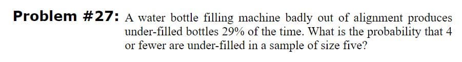 Problem #27: A water bottle filling machine badly out of alignment produces
under-filled bottles 29% of the time. What is the probability that 4
or fewer are under-filled in a sample of size five?
