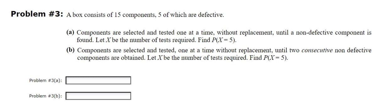 Problem #3: A box consists of 15 components, 5 of which are defective.
(a) Components are selected and tested one at a time, without replacement, until a non-defective component is
found. Let X be the number of tests required. Find P(X= 5).
(b) Components are selected and tested, one at a time without replacement, until two consecutive non defective
components are obtained. Let X be the number of tests required. Find P(X= 5).
Problem #3(a):
Problem #3(b):
