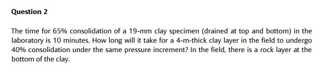 Question 2
The time for 65% consolidation of a 19-mm clay specimen (drained at top and bottom) in the
laboratory is 10 minutes. How long will it take for a 4-m-thick clay layer in the field to undergo
40% consolidation under the same pressure increment? In the field, there is a rock layer at the
bottom of the clay.
