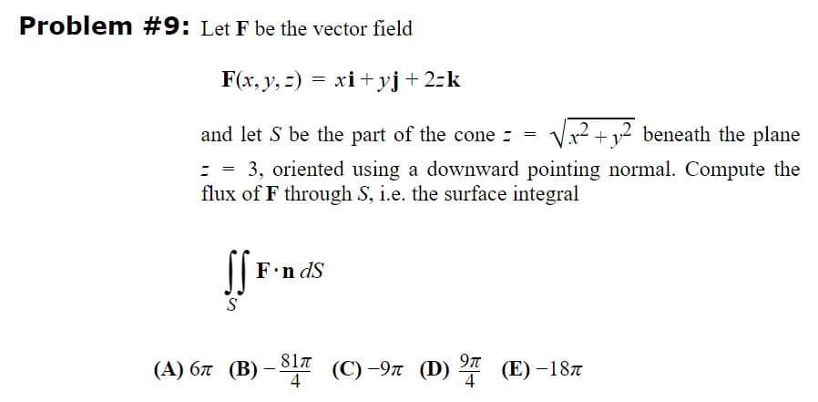 Problem #9: Let F be the vector field
F(x, y, =) = xi+ yj+2:k
12 beneath the plane
and let S be the part of the cone :
: = 3, oriented using a downward pointing normal. Compute the
flux of F through S, i.e. the surface integral
F.n dS
S
81n
4
9t
(A) 67 (B) – š17 (C)-9n (D)
(E) -187
