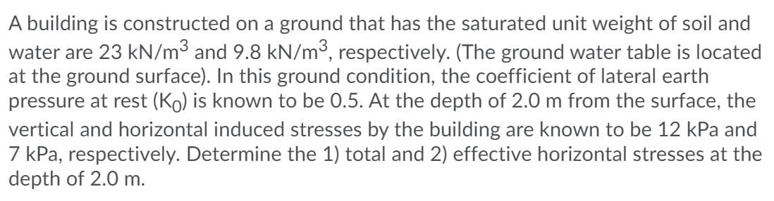 A building is constructed on a ground that has the saturated unit weight of soil and
water are 23 kN/m3 and 9.8 kN/m³, respectively. (The ground water table is located
at the ground surface). In this ground condition, the coefficient of lateral earth
pressure at rest (Ko) is known to be 0.5. At the depth of 2.0 m from the surface, the
vertical and horizontal induced stresses by the building are known to be 12 kPa and
7 kPa, respectively. Determine the 1) total and 2) effective horizontal stresses at the
depth of 2.0 m.
