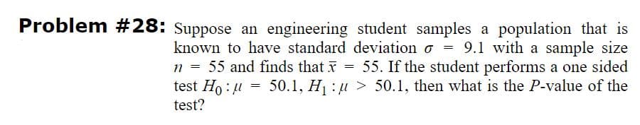 Problem #28: Suppose an engineering student samples a population that is
known to have standard deviation o = 9.1 with a sample size
n = 55 and finds that x = 55. If the student performs a one sided
50.1, H : u > 50.1, then what is the P-value of the
test Ho: u
test?
