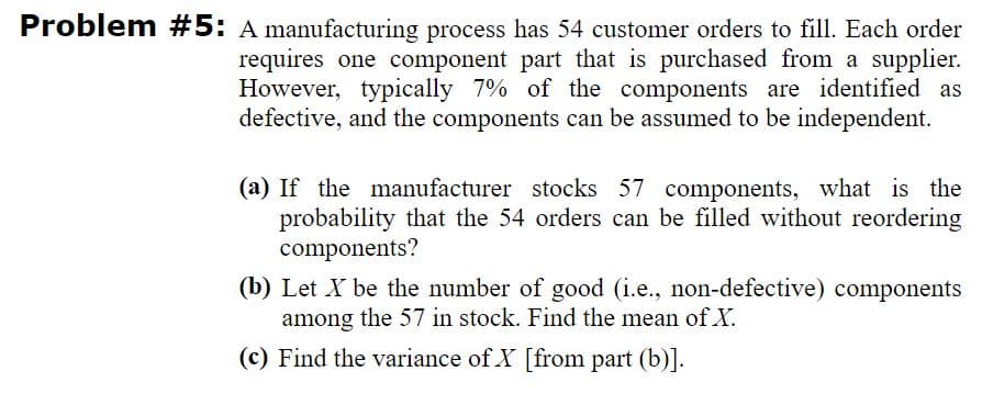 Problem #5: A manufacturing process has 54 customer orders to fill. Each order
requires one component part that is purchased from a supplier.
However, typically 7% of the components are identified as
defective, and the components can be assumed to be independent.
(a) If the manufacturer stocks 57 components, what is the
probability that the 54 orders can be filled without reordering
components?
(b) Let X be the number of good (i.e., non-defective) components
among the 57 in stock. Find the mean of X.
(c) Find the variance of X [from part (b)].
