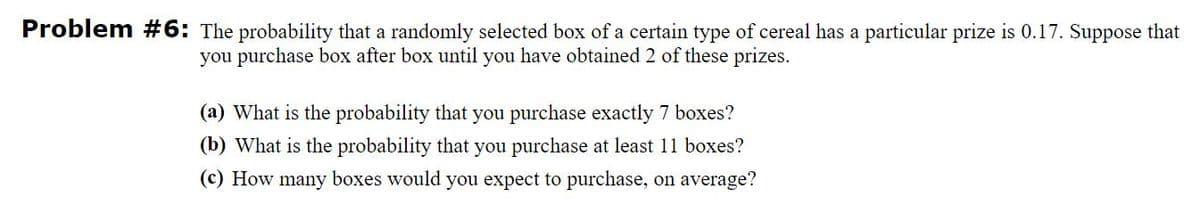 Problem #6: The probability that a randomly selected box of a certain type of cereal has a particular prize is 0.17. Suppose that
you purchase box after box until you have obtained 2 of these prizes.
(a) What is the probability that you purchase exactly 7 boxes?
(b) What is the probability that you purchase at least 11 boxes?
(c) How many boxes would you expect to purchase, on average?
