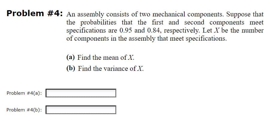 Problem #4: An assembly consists of two mechanical components. Suppose that
the probabilities that the first and second components meet
specifications are 0.95 and 0.84, respectively. Let X be the number
of components in the assembly that meet specifications.
(a) Find the mean of X.
(b) Find the variance of X.
Problem #4(a):
Problem #4(b):
