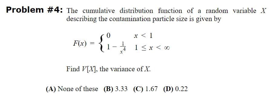 Problem #4: The cumulative distribution function of a random variable X
describing the contamination particle size is given by
{:
x < 1
F(x)
1-1 1<x < ∞
4
Find V[X], the variance of X.
(A) None of these (B) 3.33 (C) 1.67 (D) 0.22
