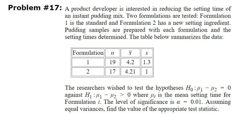 Problem #17: A product developer is interested in reducing the setting time of
an instant pudding mix. Two formulations are tested: Formulation
1 is the standard and Formulation 2 has a new setting ingredient.
Pudding samples are prepared with each formulation and the
setting times determined. The table below summarizes the data:
Formulation
1
19
4.2
1.3
2
17
4.21
1
The researchers wished to test the hypotheses Ho: u1 - l2 = 0
against H1 : u1 – µ2 > 0 where u; is the mean setting time for
Formulation i. The level of significance is a = 0.01. Assuming
equal variances, find the value of the appropriate test statistic.
