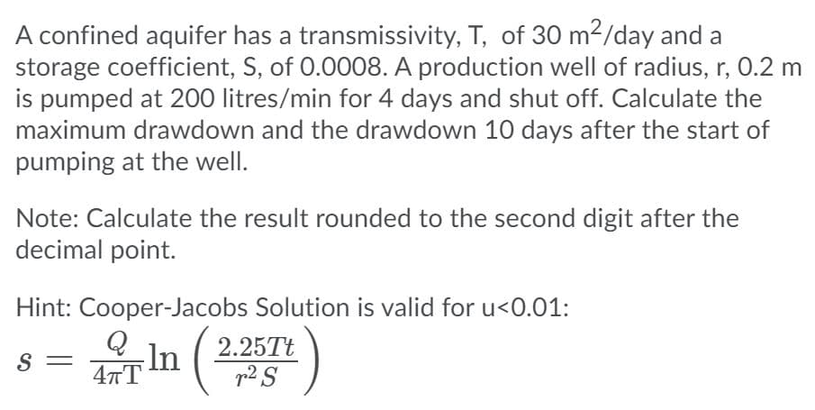 A confined aquifer has a transmissivity, T, of 30 m2/day and a
storage coefficient, S, of 0.0008. A production well of radius, r, 0.2 m
is pumped at 200 litres/min for 4 days and shut off. Calculate the
maximum drawdown and the drawdown 10 days after the start of
pumping at the well.
Note: Calculate the result rounded to the second digit after the
decimal point.
Hint: Cooper-Jacobs Solution is valid for u<0.01:
In
2.25Tt
p2 S
S =
47T
