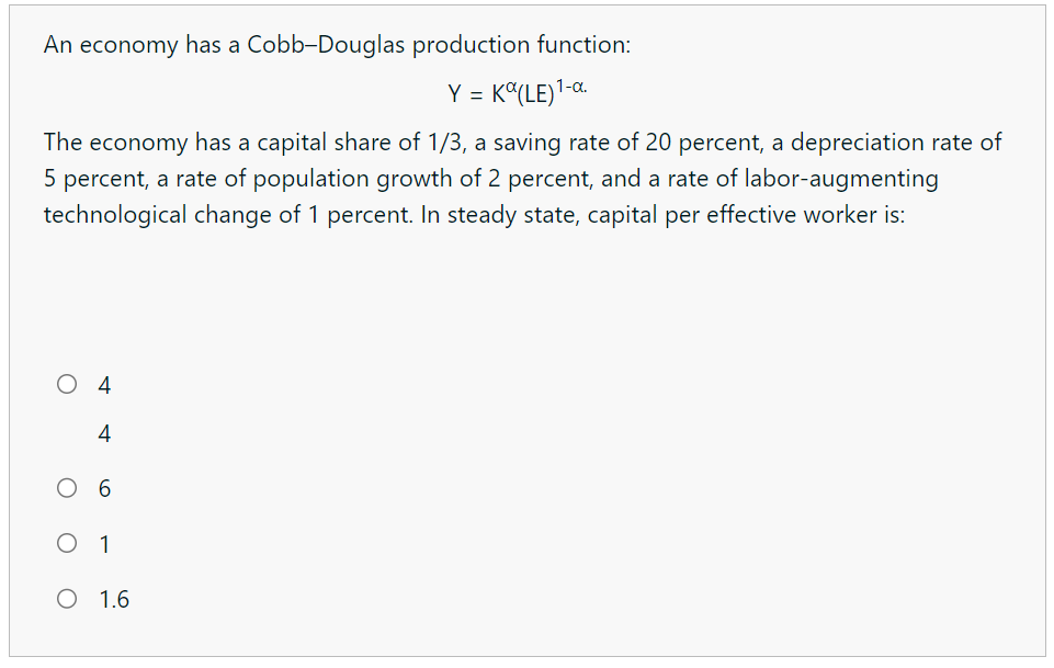 An economy has a Cobb-Douglas production function:
Y = K (LE)¹-α.
The economy has a capital share of 1/3, a saving rate of 20 percent, a depreciation rate of
5 percent, a rate of population growth of 2 percent, and a rate of labor-augmenting
technological change of 1 percent. In steady state, capital per effective worker is:
O
O
4
4
6
O 1
O 1.6