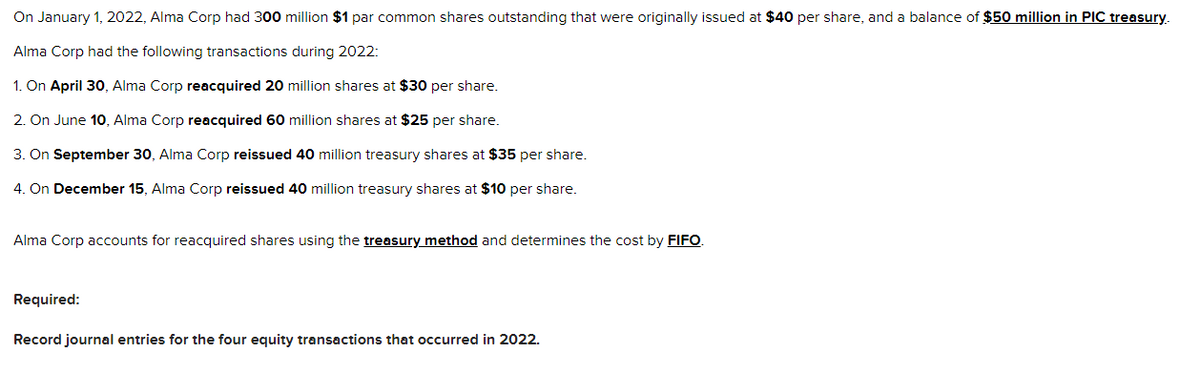 On January 1, 2022, Alma Corp had 300 million $1 par common shares outstanding that were originally issued at $40 per share, and a balance of $50 million in PIC treasury.
Alma Corp had the following transactions during 2022:
1. On April 30, Alma Corp reacquired 20 million shares at $30 per share.
2. On June 10, Alma Corp reacquired 60 million shares at $25 per share.
3. On September 30, Alma Corp reissued 40 million treasury shares at $35 per share.
4. On December 15, Alma Corp reissued 40 million treasury shares at $10 per share.
Alma Corp accounts for reacquired shares using the treasury method and determines the cost by FIFO.
Required:
Record journal entries for the four equity transactions that occurred in 2022.