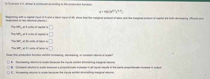 In Example 6.4, wheat is produced according to the production function:
q=100 (K0.7L0.3).
Beginning with a capital input of 4 and a labor input of 49, show that the marginal product of labor and the marginal product of capital are both decreasing. (Round your
responses to two decimal places.)
The MP at 5 units of capital is
The MP
at 6 units of capital is
The MP at 50 units of labor is.
The MP at 51 units of labor is
Does this production function exhibit increasing, decreasing, or constant returns to scale?
OA. Decreasing returns to scale because the inputs exhibit diminishing marginal returns.
OB. Constant returns to scale because a proportionate increase in all inputs results in the same proportionate increase in output.
OC. Increasing returns to scale because the inputs exhibit diminishing marginal returns.