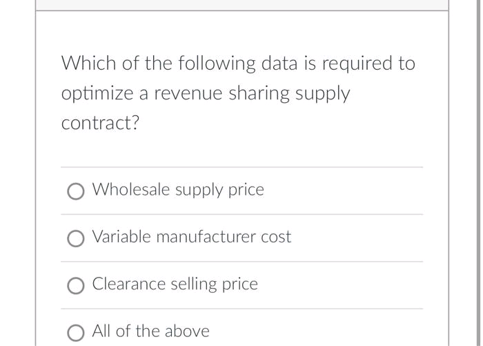 Which of the following data is required to
optimize a revenue sharing supply
contract?
Wholesale supply price
O Variable manufacturer cost
Clearance selling price
O All of the above