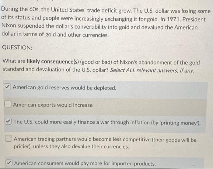 During the 60s, the United States' trade deficit grew. The U.S. dollar was losing some
of its status and people were increasingly exchanging it for gold. In 1971, President
Nixon suspended the dollar's convertibility into gold and devalued the American
dollar in terms of gold and other currencies.
QUESTION:
What are likely consequence(s) (good or bad) of Nixon's abandonment of the gold
standard and devaluation of the U.S. dollar? Select ALL relevant answers, if any.
American gold reserves would be depleted.
American exports would increase
The U.S. could more easily finance a war through inflation (by 'printing money').
American trading partners would become less competitive (their goods will be
pricier), unless they also devalue their currencies.
American consumers would pay more for imported products.