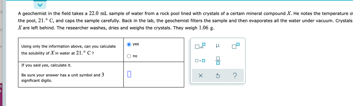 A geochemist in the field takes a 22.0 mL sample of water from a rock pool lined with crystals of a certain mineral compound X. He notes the temperature of
the pool, 21.° C, and caps the sample carefully. Back in the lab, the geochemist filters the sample and then evaporates all the water under vacuum. Crystals
X are left behind. The researcher washes, dries and weighs the crystals. They weigh 1.06 g.
yes
Using only the information above, can you calculate
the solubility of X in water at 21.° C ?
no
If you said yes, calculate it.
Be sure your answer has a unit symbol and 3
significant digits.
