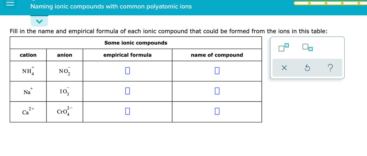 Naming ionic compounds with common polyatomic ions
Fill in the name and empirical formula of each ionic compound that could be formed from the ions in this table:
Some ionic compounds
cation
anion
empirical formula
name of compound
NH,
NO,
?
Na
10,
2+
Са
Cro
