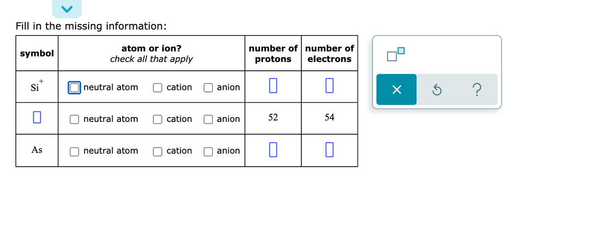 Fill in the missing information:
number of number of
protons
atom or ion?
symbol
check all that apply
electrons
+
Si
neutral atom
cation
anion
neutral atom
cation
anion
52
54
As
neutral atom
cation
anion
