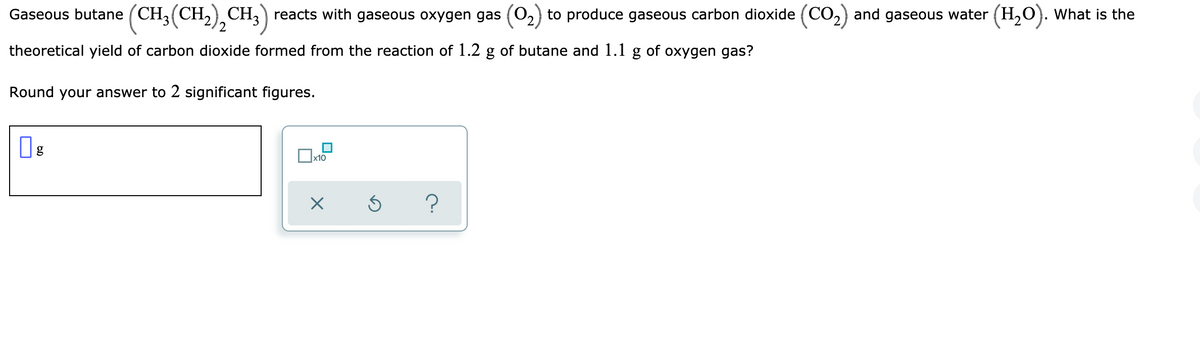Gaseous butane (CH,(CH,) CH,) reacts with gaseous oxygen gas (O2) to produce gaseous carbon dioxide (CO2) and gaseous water (H,0). What is the
'2
theoretical yield of carbon dioxide formed from the reaction of 1.2 g of butane and 1.1 g of oxygen gas?
Round your answer to 2 significant figures.
g
x10
