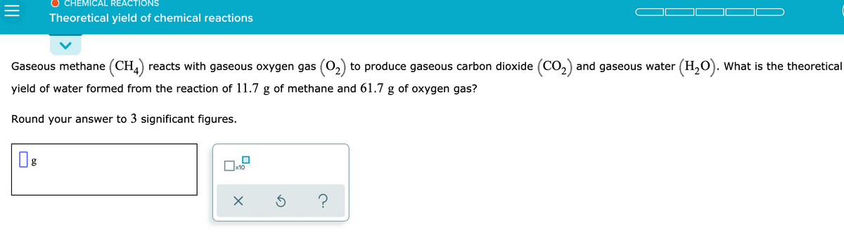 CHEMICAL REACTIONS
Theoretical yield of chemical reactions
Gaseous methane (CH) reacts with gaseous oxygen gas (0,) to produce gaseous carbon dioxide (CO,) and gaseous water (H,O). What is the theoretical
yield of water formed from the reaction of 11.7 g of methane and 61.7 g of oxygen gas?
Round your answer to 3 significant figures.
x10
