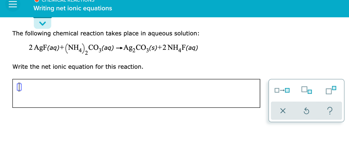 Writing net ionic equations
The following chemical reaction takes place in aqueous solution:
2 AgF(aq)+(NH,),CO3(aq) →Ag,CO,(s)+2 NH,F(aq)
Write the net ionic equation for this reaction.
?
