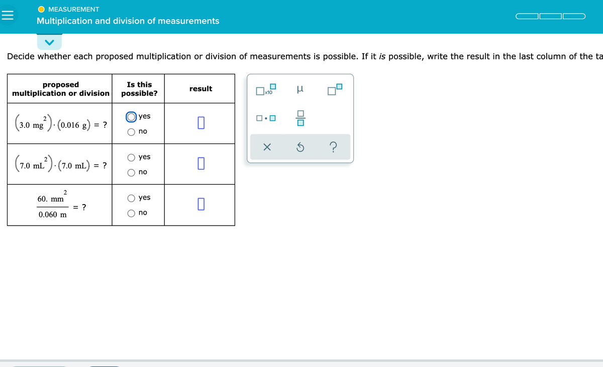 MEASUREMENT
Multiplication and division of measurements
Decide whether each proposed multiplication or division of measurements is possible. If it is possible, write the result in the last column of the ta
proposed
multiplication or division
Is this
possible?
result
x10
O yes
(3.0 mg")· (0.016 g) = ?
no
(7.0 ml)- (7.0 mL) = ?
yes
no
2
60. mm
yes
= ?
0.060 m
no
미미
O O
O O
