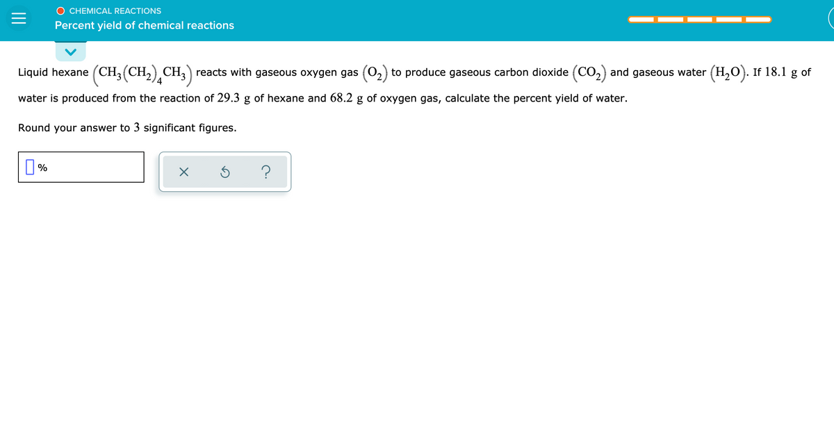 O CHEMICAL REACTIONS
Percent yield of chemical reactions
Liquid hexane (CH3(CH,) CH,) reacts with gaseous oxygen gas (0,) to produce gaseous carbon dioxide (CO,) and gaseous water (H,O). If 18.1 g of
water is produced from the reaction of 29.3 g of hexane and 68.2 g of oxygen gas, calculate the percent yield of water.
Round your answer to 3 significant figures.
%
