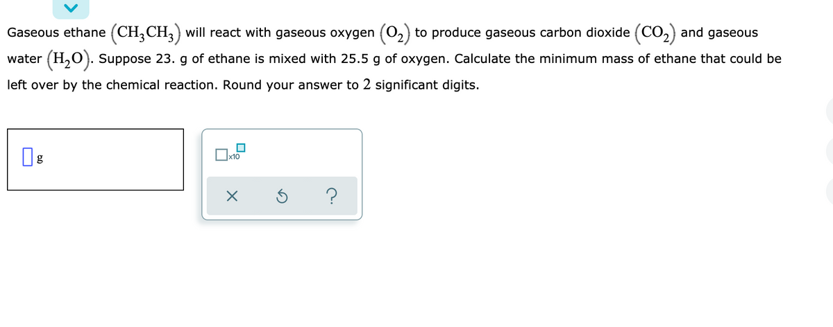 Gaseous ethane (CH,CH,) will react with gaseous oxygen (O2) to produce gaseous carbon dioxide (CO2) and gaseous
water (H,O). Suppose 23. g of ethane is mixed with 25.5 g of oxygen. Calculate the minimum mass of ethane that could be
left over by the chemical reaction. Round your answer to 2 significant digits.
х10
