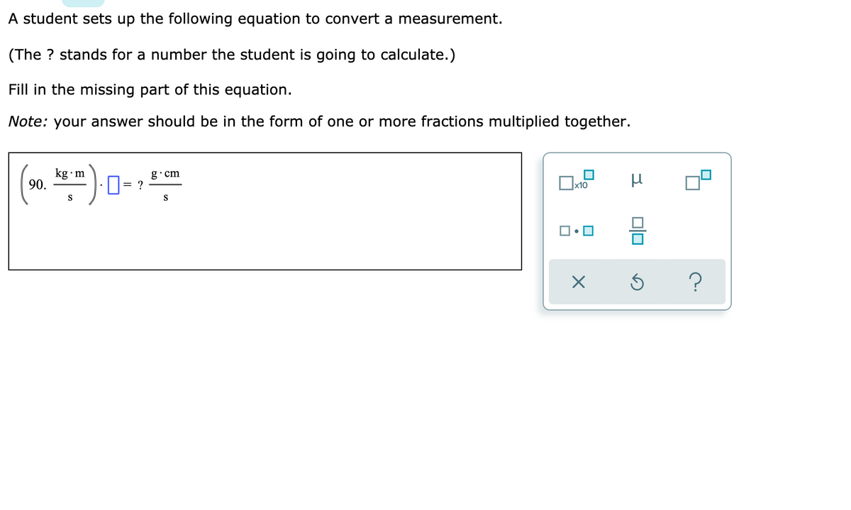 A student sets up the following equation to convert a measurement.
(The ? stands for a number the student is going to calculate.)
Fill in the missing part of this equation.
Note: your answer should be in the form of one or more fractions multiplied together.
kg•m
90.
g•cm
= ?
х10
S
