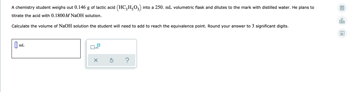 A chemistry student weighs out 0.146 g of lactic acid (HC,H,O3) into a 250. mL volumetric flask and dilutes to the mark with distilled water. He plans to
titrate the acid with 0.1800M NAOH solution.
olo
Calculate the volume of NaOH solution the student will need to add to reach the equivalence point. Round your answer to 3 significant digits.
Ar
mL
x10
