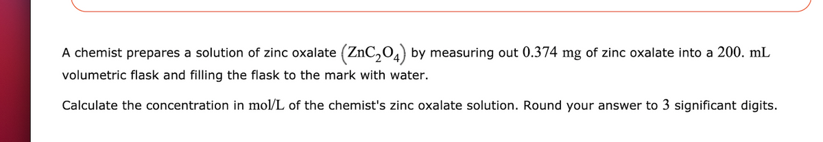 A chemist prepares a solution of zinc oxalate (ZnC,04) by measuring out 0.374 mg of zinc oxalate into a 200. mL
volumetric flask and filling the flask to the mark with water.
Calculate the concentration in mol/L of the chemist's zinc oxalate solution. Round your answer to 3 significant digits.
