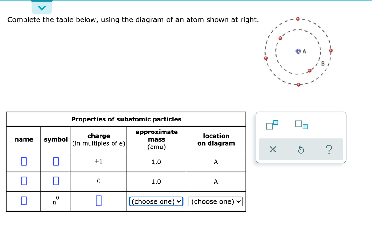 Complete the table below, using the diagram of an atom shown at right.
A
Properties of subatomic particles
approximate
charge
(in multiples of e)
location
name
symbol
mass
on diagram
(amu)
+1
1.0
A
1.0
A
(choose one)
(choose one)
n
