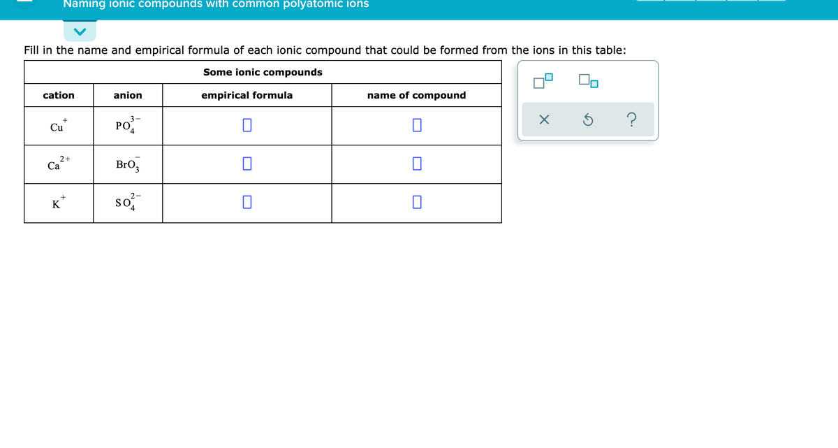 Naming ionic compounds with common polyatomic ions
Fill in the name and empirical formula of each ionic compound that could be formed from the ions in this table:
Some ionic compounds
cation
anion
empirical formula
name of compound
PO-
?
Cu
4
2+
Са
BrO3
so
+
K
