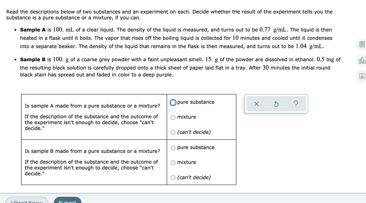 Read the descriptions below of two substances and an experiment on each. Decide whether the result of the experiment tells you the
substance is a pure substance or a mixture, if you can.
Sample A is 100. mL of a clear liquid. The density of the liquid is measured, and turns out to be 0.77 g/mL. The liquid is then
heated in a flask until it boils. The vapor that rises off the boiling liquid is collected for 10 minutes and cooled until it condenses
into a separate beaker. The density of the liquid that remains in the flask is then measured, and turns out to be 1.04 g/mL.
Sample B is 100. g of a coarse grey powder with a faint unpleasant smell. 15. g of the powder are dissolved in ethanol. 0.5 mg of
olo
thick sheet of paper laid flat in a tray. After 30 minutes the initial round
the resulting black solution is carefully dropped onto
black stain has spread out and faded in color to a deep purple.
Ar
O pure substance
Is sample A made from a pure substance or a mixture?
If the description of the substance and the outcome of
the experiment isn't enough to decide, choose "can't
decide."
mixture
O (can't decide)
pure substance
Is sample B made from a pure substance or a mixture?
If the description of the substance and the outcome of
the experiment isn't enough to decide, choose "can't
decide."
mixture
O (can't decide)
IDont+ Know,
Submit

