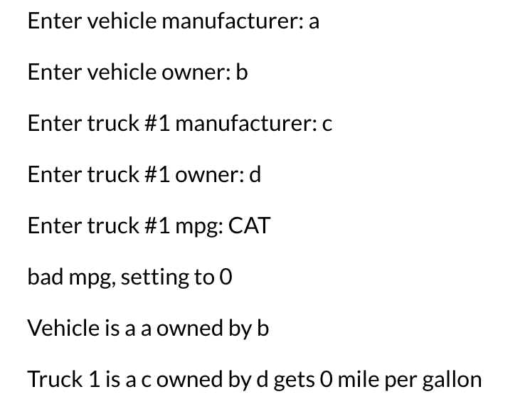 Enter vehicle manufacturer: a
Enter vehicle owner: b
Enter truck #1 manufacturer:c
Enter truck #1 owner: d
Enter truck #1 mpg: CAT
bad mpg, setting to 0
Vehicle is a a owned by b
Truck 1 is acowned by d gets O mile per gallon
