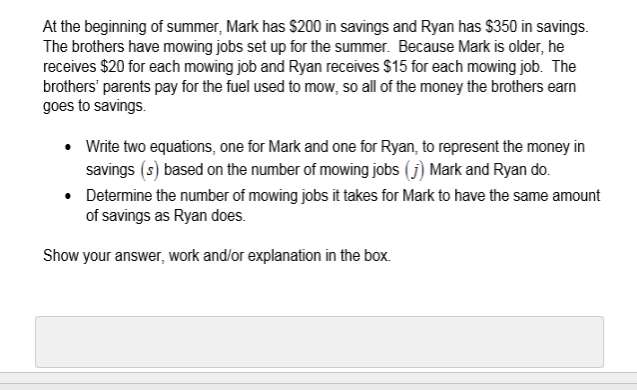 At the beginning of summer, Mark has $200 in savings and Ryan has $350 in savings.
The brothers have mowing jobs set up for the summer. Because Mark is older, he
receives $20 for each mowing job and Ryan receives $15 for each mowing job. The
brothers' parents pay for the fuel used to mow, so all of the money the brothers earn
goes to savings.
Write two equations, one for Mark and one for Ryan, to represent the money in
savings (s) based on the number of mowing jobs (j) Mark and Ryan do.
Determine the number of mowing jobs it takes for Mark to have the same amount
of savings as Ryan does.
Show your answer, work and/or explanation in the box.
