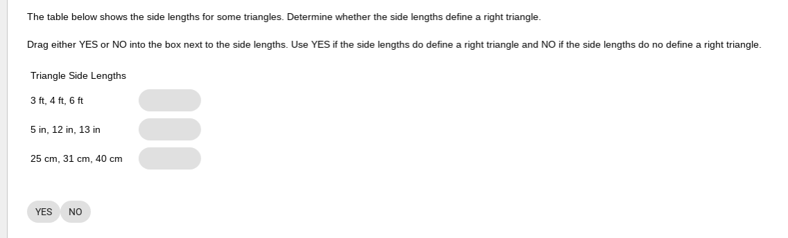 The table below shows the side lengths for some triangles. Determine whether the side lengths define a right triangle.
Drag either YES or NO into the box next to the side lengths. Use YES if the side lengths do define a right triangle and NO if the side lengths do no define a right triangle.
Triangle Side Lengths
3 ft, 4 ft, 6 ft
5 in, 12 in, 13 in
25 cm, 31 cm, 40 cm
YES
NO
