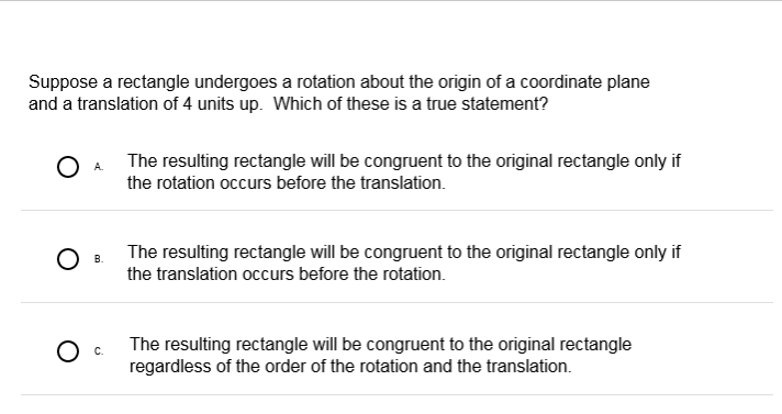 Suppose a rectangle undergoes a rotation about the origin of a coordinate plane
and a translation of 4 units up. Which of these is a true statement?
The resulting rectangle will be congruent to the original rectangle only if
the rotation occurs before the translation.
The resulting rectangle will be congruent to the original rectangle only if
В.
the translation occurs before the rotation.
The resulting rectangle will be congruent to the original rectangle
regardless of the order of the rotation and the translation.
