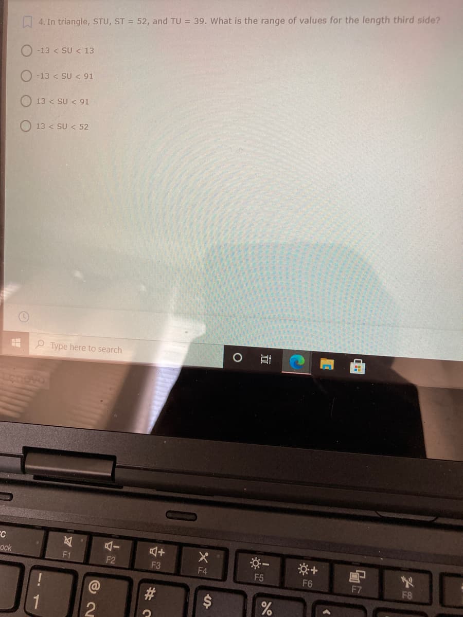 | 4. In triangle, STU, ST = 52, and TU = 39. What is the range of values for the length third side?
-13 < SU < 13
-13 < SU < 91
13 < SU < 91
13 < SU < 52
P Type here to search
Lonovo
ock
F1
F2
F3
F4
F5
F6
F7
F8
#3
1
%24
